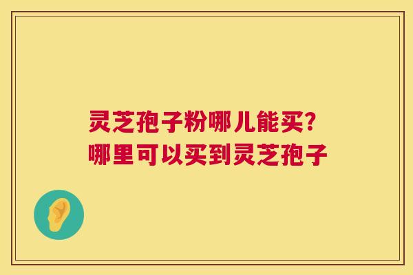 灵芝孢子粉哪儿能买？哪里可以买到灵芝孢子