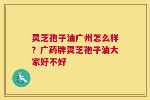 灵芝孢子油广州怎么样？广药牌灵芝孢子油大家好不好