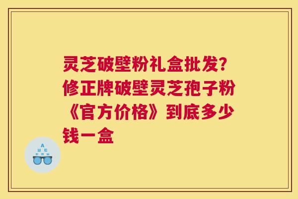 灵芝破壁粉礼盒批发？修正牌破壁灵芝孢子粉《官方价格》到底多少钱一盒
