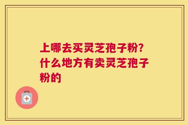 上哪去买灵芝孢子粉？什么地方有卖灵芝孢子粉的