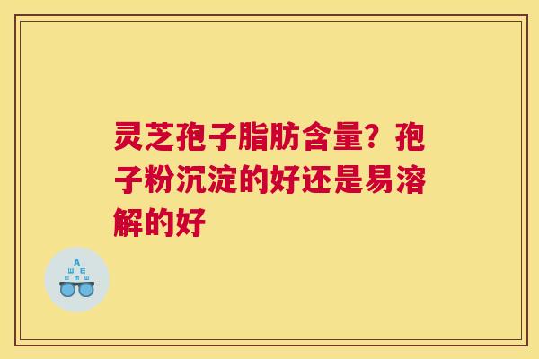 灵芝孢子脂肪含量？孢子粉沉淀的好还是易溶解的好