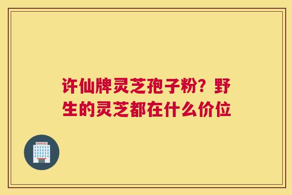 许仙牌灵芝孢子粉？野生的灵芝都在什么价位