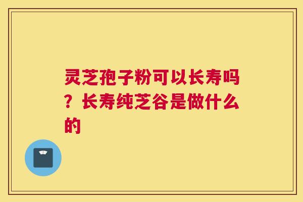 灵芝孢子粉可以长寿吗？长寿纯芝谷是做什么的