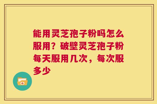 能用灵芝孢子粉吗怎么服用？破壁灵芝孢子粉每天服用几次，每次服多少