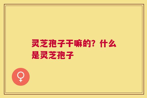 灵芝孢子干嘛的？什么是灵芝孢子