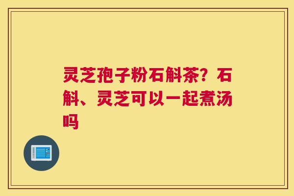 灵芝孢子粉石斛茶？石斛、灵芝可以一起煮汤吗
