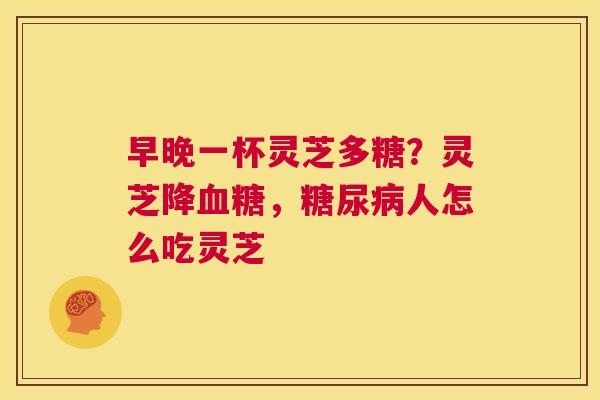 早晚一杯灵芝多糖？灵芝降，人怎么吃灵芝