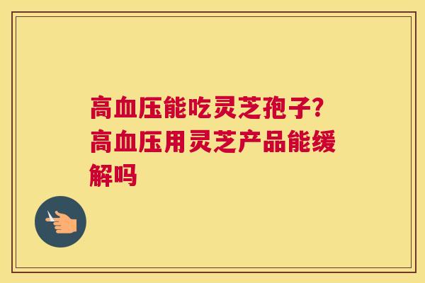 高能吃灵芝孢子？高用灵芝产品能缓解吗