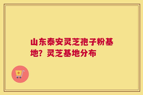 山东泰安灵芝孢子粉基地？灵芝基地分布
