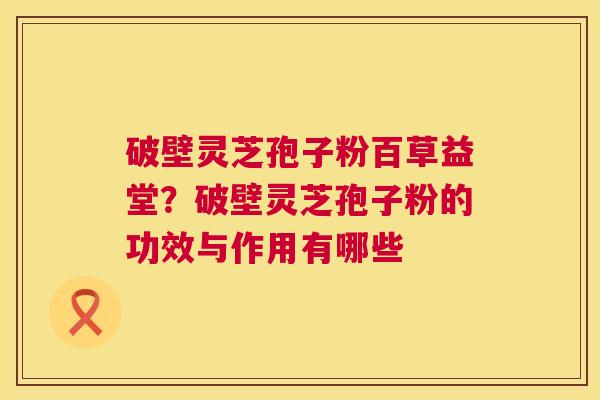 破壁灵芝孢子粉百草益堂？破壁灵芝孢子粉的功效与作用有哪些