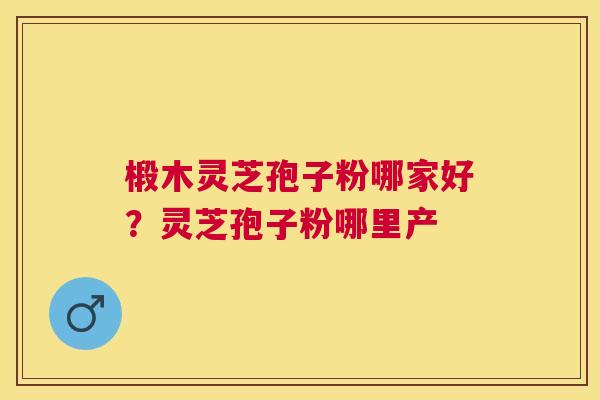 椴木灵芝孢子粉哪家好？灵芝孢子粉哪里产