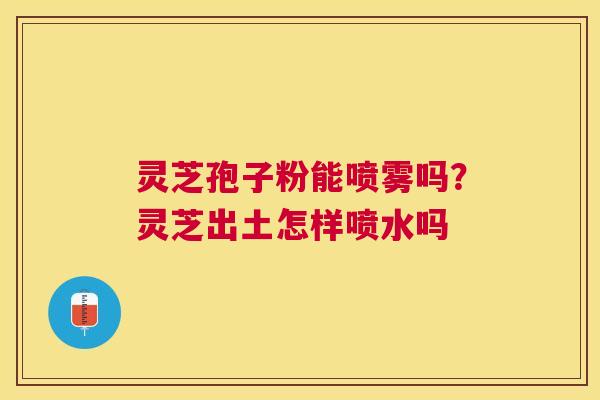 灵芝孢子粉能喷雾吗？灵芝出土怎样喷水吗