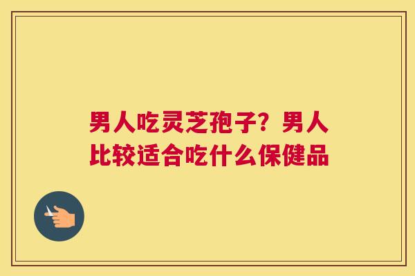 男人吃灵芝孢子？男人比较适合吃什么保健品
