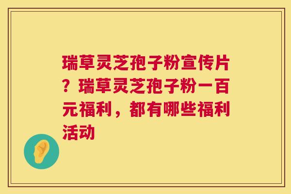 瑞草灵芝孢子粉宣传片？瑞草灵芝孢子粉一百元福利，都有哪些福利活动