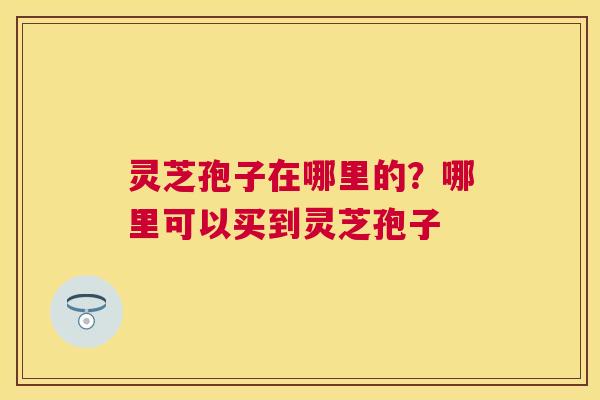 灵芝孢子在哪里的？哪里可以买到灵芝孢子