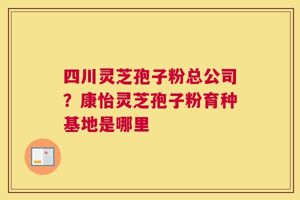 四川灵芝孢子粉总公司？康怡灵芝孢子粉育种基地是哪里