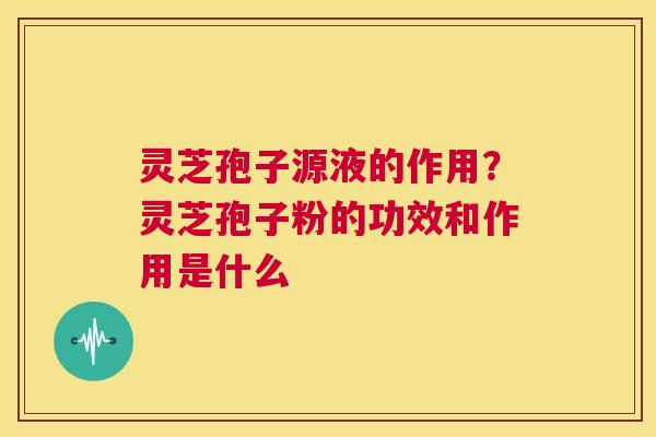 灵芝孢子源液的作用？灵芝孢子粉的功效和作用是什么