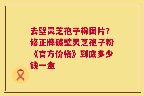 去壁灵芝孢子粉图片？修正牌破壁灵芝孢子粉《官方价格》到底多少钱一盒