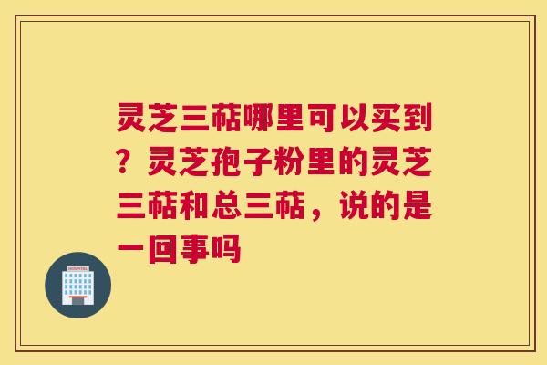 灵芝三萜哪里可以买到？灵芝孢子粉里的灵芝三萜和总三萜，说的是一回事吗