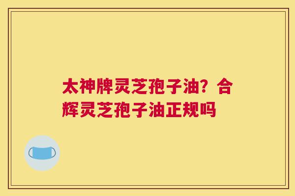 太神牌灵芝孢子油？合辉灵芝孢子油正规吗