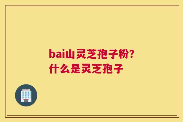 bai山灵芝孢子粉？什么是灵芝孢子