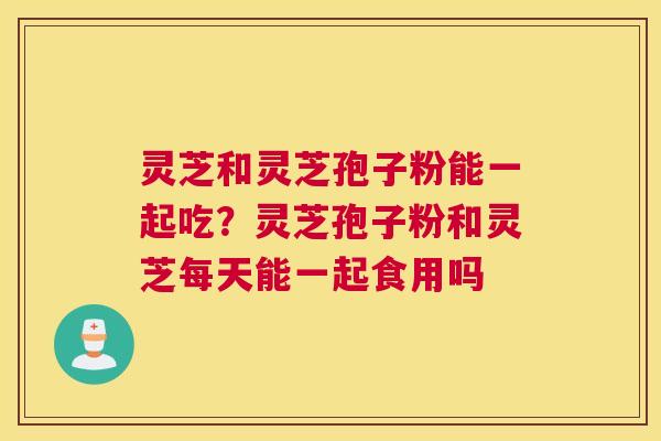灵芝和灵芝孢子粉能一起吃？灵芝孢子粉和灵芝每天能一起食用吗