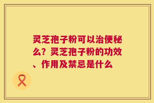 灵芝孢子粉可以么？灵芝孢子粉的功效、作用及禁忌是什么