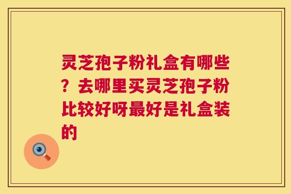 灵芝孢子粉礼盒有哪些？去哪里买灵芝孢子粉比较好呀好是礼盒装的