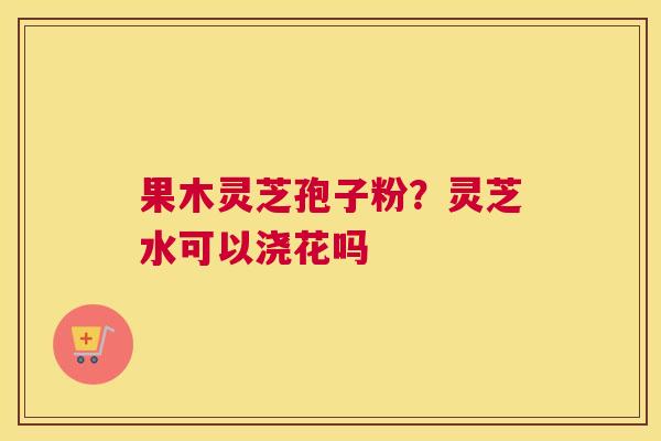果木灵芝孢子粉？灵芝水可以浇花吗