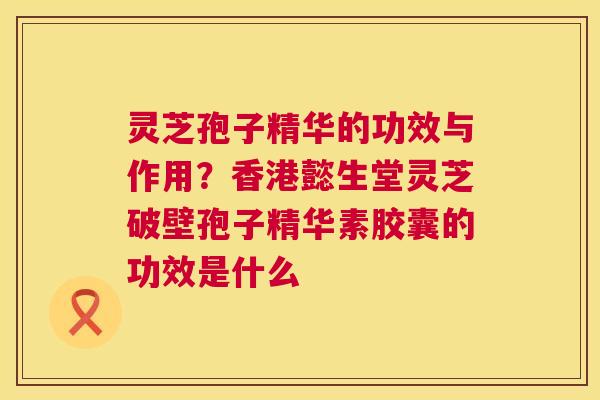 灵芝孢子精华的功效与作用？香港懿生堂灵芝破壁孢子精华素胶囊的功效是什么