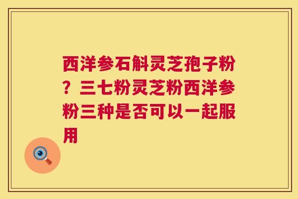 西洋参石斛灵芝孢子粉？三七粉灵芝粉西洋参粉三种是否可以一起服用
