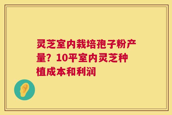 灵芝室内栽培孢子粉产量？10平室内灵芝种植成本和利润