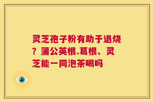 灵芝孢子粉有助于退烧？蒲公英根.葛根、灵芝能一同泡茶喝吗