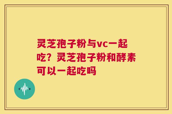 灵芝孢子粉与vc一起吃？灵芝孢子粉和酵素可以一起吃吗
