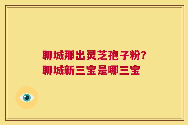 聊城那出灵芝孢子粉？聊城新三宝是哪三宝