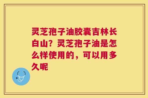灵芝孢子油胶囊吉林长白山？灵芝孢子油是怎么样使用的，可以用多久呢