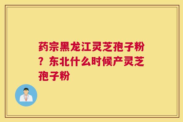 药宗黑龙江灵芝孢子粉？东北什么时候产灵芝孢子粉