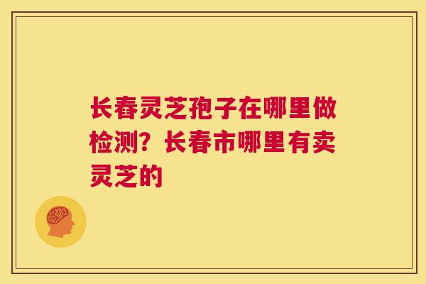 长舂灵芝孢子在哪里做检测？长春市哪里有卖灵芝的