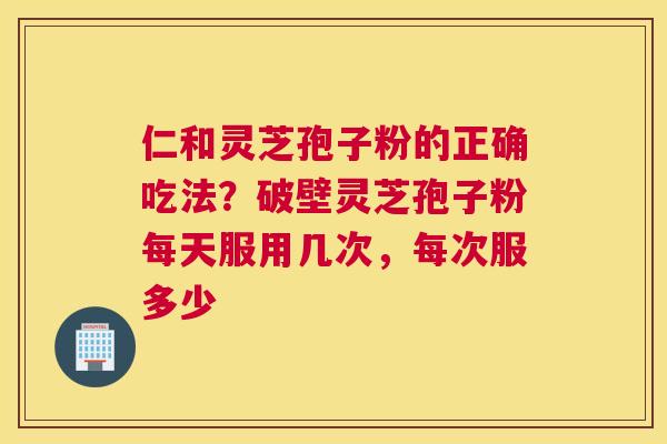 仁和灵芝孢子粉的正确吃法？破壁灵芝孢子粉每天服用几次，每次服多少