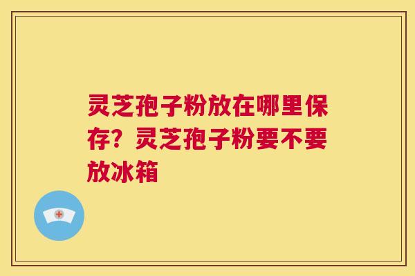 灵芝孢子粉放在哪里保存？灵芝孢子粉要不要放冰箱