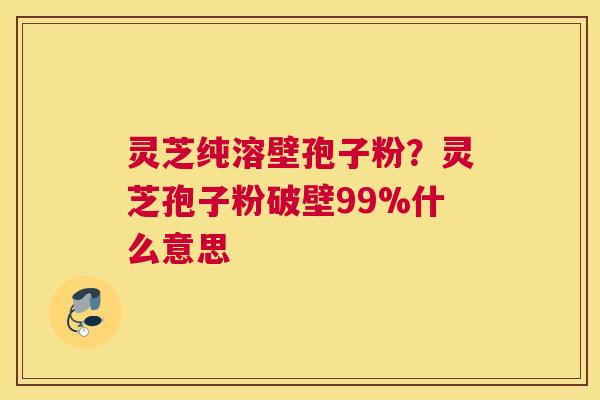灵芝纯溶壁孢子粉？灵芝孢子粉破壁99%什么意思