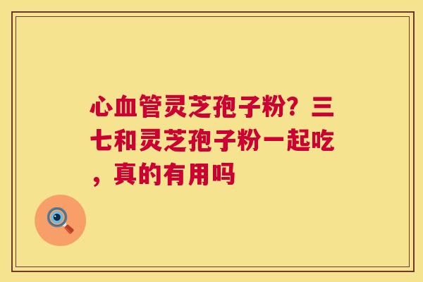 心灵芝孢子粉？三七和灵芝孢子粉一起吃，真的有用吗