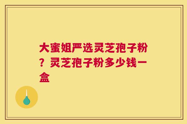 大蜜姐严选灵芝孢子粉？灵芝孢子粉多少钱一盒