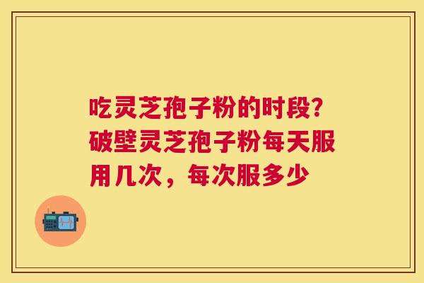 吃灵芝孢子粉的时段？破壁灵芝孢子粉每天服用几次，每次服多少