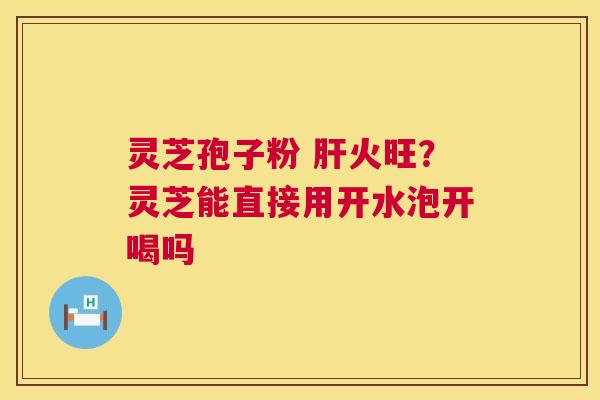 灵芝孢子粉 火旺？灵芝能直接用开水泡开喝吗