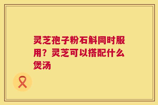 灵芝孢子粉石斛同时服用？灵芝可以搭配什么煲汤