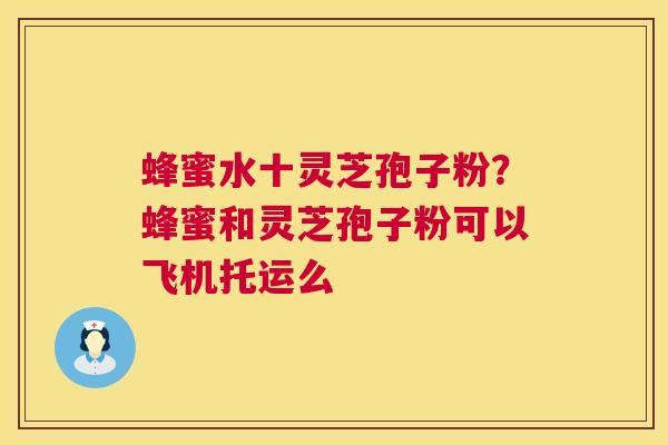蜂蜜水十灵芝孢子粉？蜂蜜和灵芝孢子粉可以飞机托运么