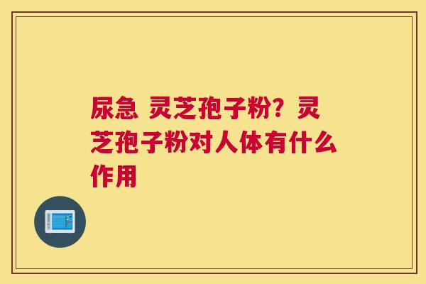 尿急 灵芝孢子粉？灵芝孢子粉对人体有什么作用