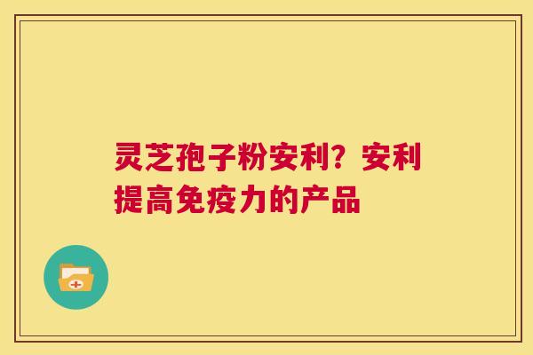 灵芝孢子粉安利？安利提高免疫力的产品
