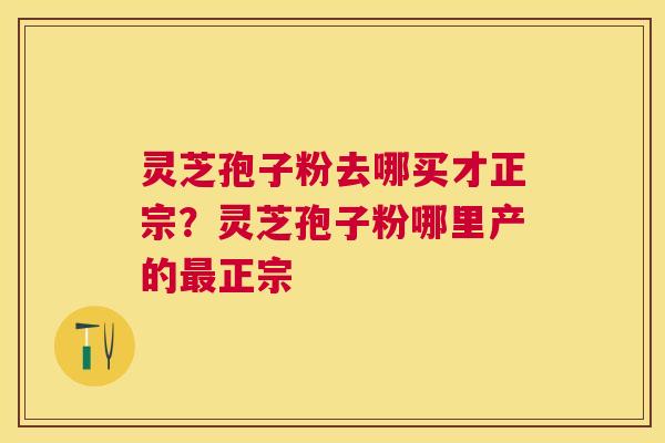 灵芝孢子粉去哪买才正宗？灵芝孢子粉哪里产的正宗